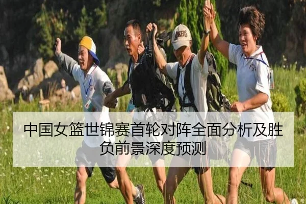 中国女篮世锦赛首轮对阵全面分析及胜负前景深度预测